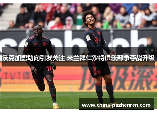 沃克加盟动向引发关注 米兰拜仁沙特俱乐部争夺战升级 沃克加盟动向引发关注 米兰拜仁沙特俱乐部争夺战升级