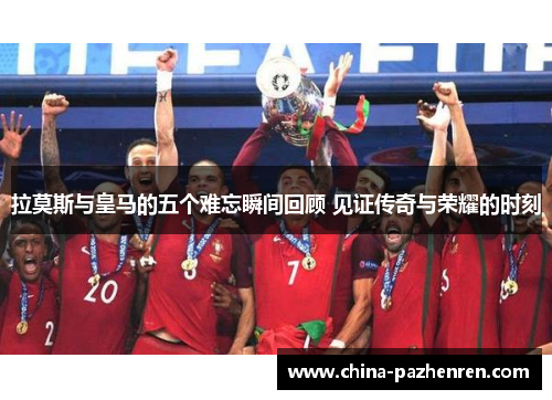 拉莫斯与皇马的五个难忘瞬间回顾 见证传奇与荣耀的时刻