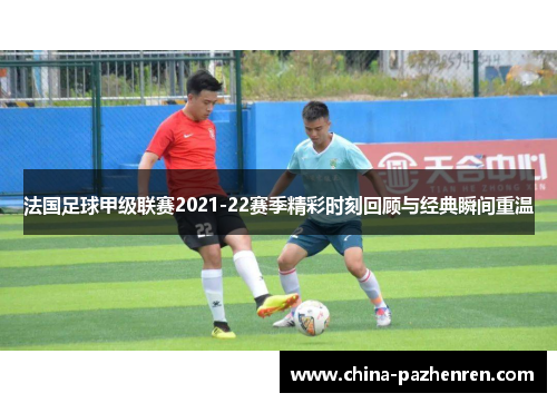 法国足球甲级联赛2021-22赛季精彩时刻回顾与经典瞬间重温 法国足球甲级联赛2021-22赛季精彩时刻回顾与经典瞬间重温