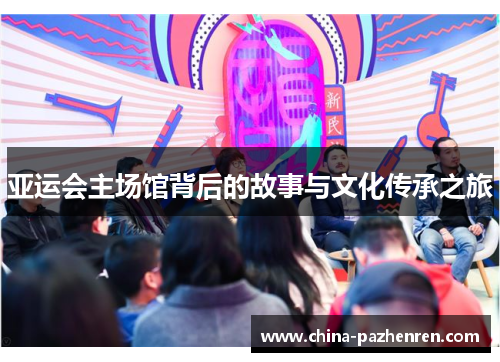 亚运会主场馆背后的故事与文化传承之旅 亚运会主场馆背后的故事与文化传承之旅