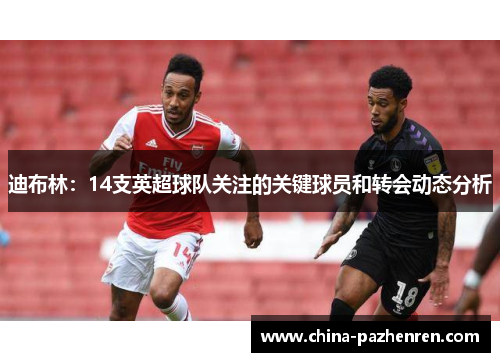 迪布林:14支英超球队关注的关键球员和转会动态分析 迪布林:14支英超球队关注的关键球员和转会动态分析