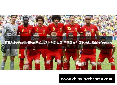 阿扎尔携手比利时推出足球与巧克力雕塑展 巨型雕像引领艺术与运动的完美融合