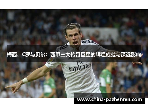 梅西、C罗与贝尔:西甲三大传奇巨星的辉煌成就与深远影响 梅西、C罗与贝尔:西甲三大传奇巨星的辉煌成就与深远影响
