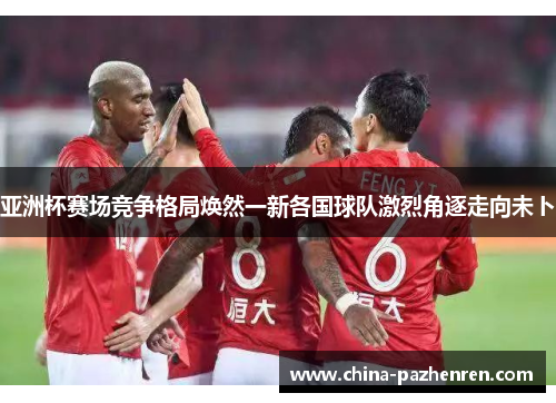 亚洲杯赛场竞争格局焕然一新各国球队激烈角逐走向未卜