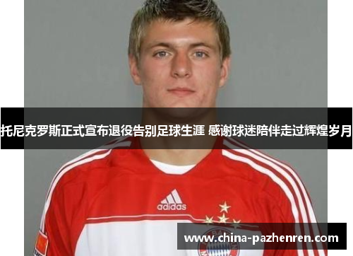 托尼克罗斯正式宣布退役告别足球生涯 感谢球迷陪伴走过辉煌岁月