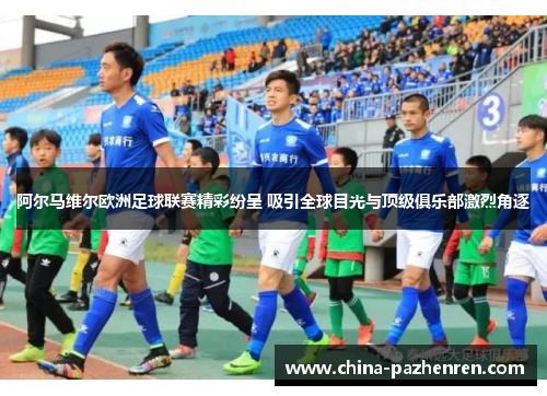 阿尔马维尔欧洲足球联赛精彩纷呈 吸引全球目光与顶级俱乐部激烈角逐